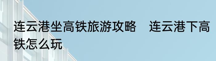 连云港坐高铁旅游攻略　连云港下高铁怎么玩