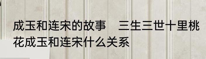 成玉和连宋的故事　三生三世十里桃花成玉和连宋什么关系