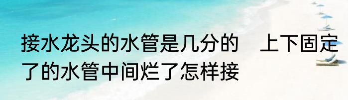 接水龙头的水管是几分的　上下固定了的水管中间烂了怎样接