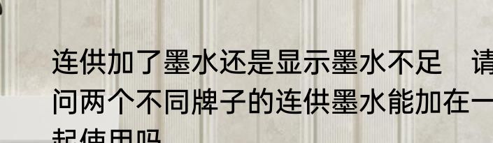 连供加了墨水还是显示墨水不足　请问两个不同牌子的连供墨水能加在一起使用吗