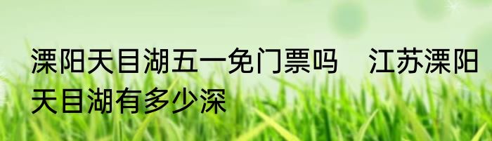 溧阳天目湖五一免门票吗　江苏溧阳天目湖有多少深