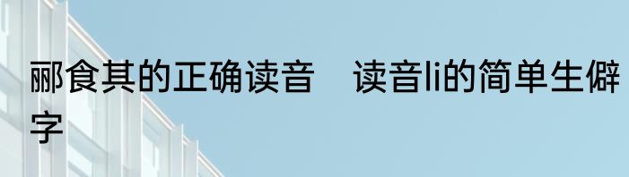 郦食其的正确读音　读音li的简单生僻字