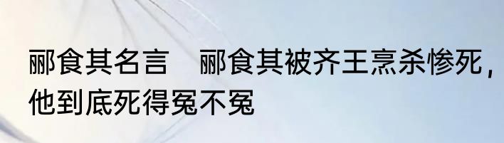 郦食其名言　郦食其被齐王烹杀惨死，他到底死得冤不冤