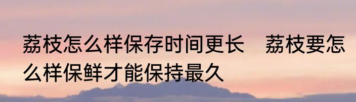 荔枝怎么样保存时间更长　荔枝要怎么样保鲜才能保持最久