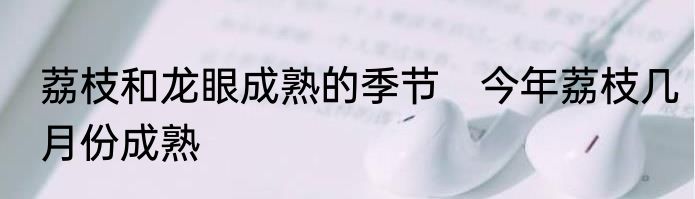 荔枝和龙眼成熟的季节　今年荔枝几月份成熟