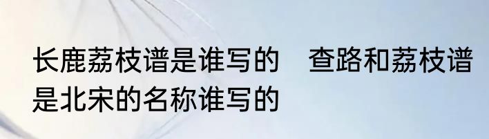 长鹿荔枝谱是谁写的　查路和荔枝谱是北宋的名称谁写的