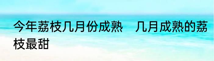 今年荔枝几月份成熟　几月成熟的荔枝最甜