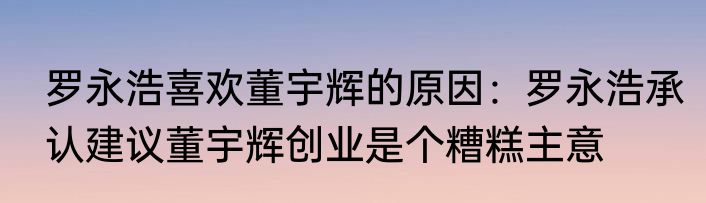 罗永浩喜欢董宇辉的原因：罗永浩承认建议董宇辉创业是个糟糕主意
