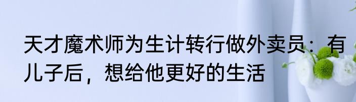天才魔术师为生计转行做外卖员：有儿子后，想给他更好的生活