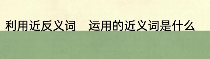利用近反义词　运用的近义词是什么