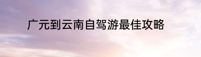 广元到云南自驾游最佳攻略
