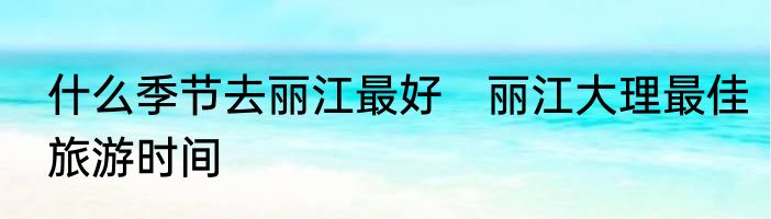 什么季节去丽江最好　丽江大理最佳旅游时间