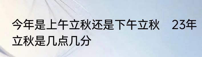 今年是上午立秋还是下午立秋　23年立秋是几点几分