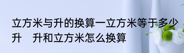 立方米与升的换算一立方米等于多少升　升和立方米怎么换算