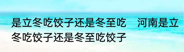 是立冬吃饺子还是冬至吃　河南是立冬吃饺子还是冬至吃饺子