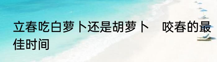 立春吃白萝卜还是胡萝卜　咬春的最佳时间