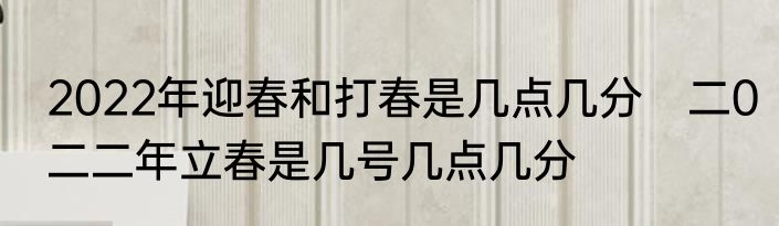 2022年迎春和打春是几点几分　二0二二年立春是几号几点几分