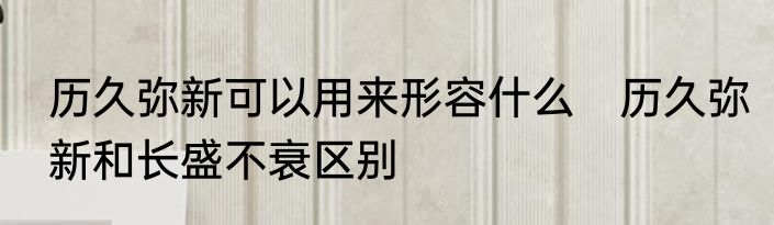 历久弥新可以用来形容什么　历久弥新和长盛不衰区别