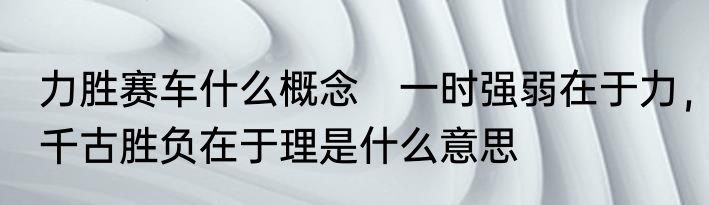 力胜赛车什么概念　一时强弱在于力，千古胜负在于理是什么意思
