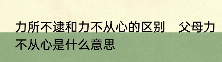 力所不逮和力不从心的区别　父母力不从心是什么意思