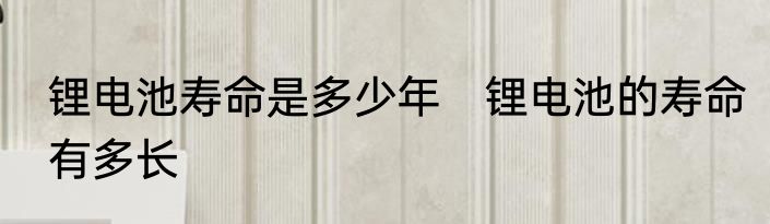 锂电池寿命是多少年　锂电池的寿命有多长