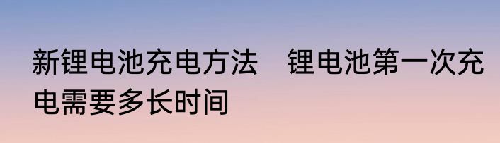 新锂电池充电方法　锂电池第一次充电需要多长时间