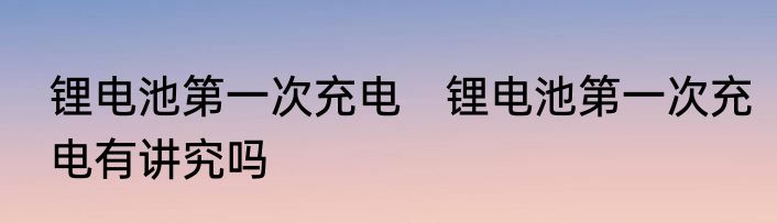 锂电池第一次充电　锂电池第一次充电有讲究吗