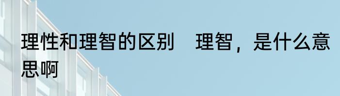 理性和理智的区别　理智，是什么意思啊