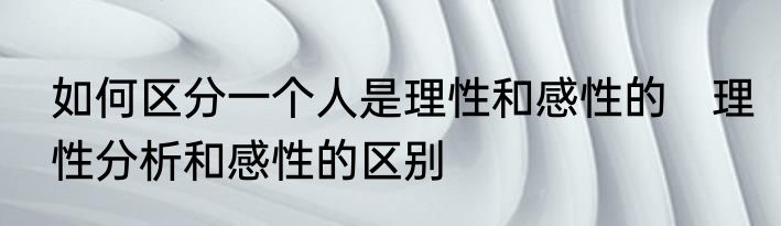 如何区分一个人是理性和感性的　理性分析和感性的区别