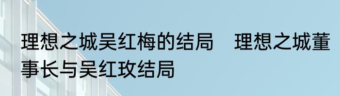 理想之城吴红梅的结局　理想之城董事长与吴红玫结局