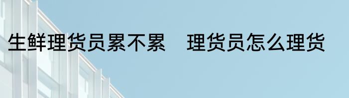 生鲜理货员累不累　理货员怎么理货