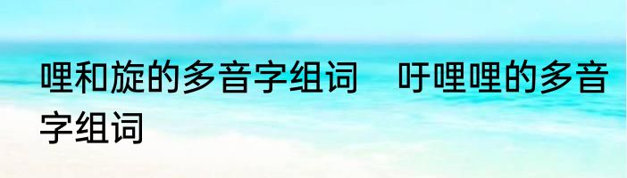 哩和旋的多音字组词　吁哩哩的多音字组词