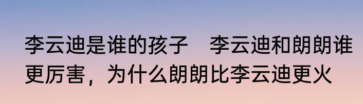李云迪是谁的孩子　李云迪和朗朗谁更厉害，为什么朗朗比李云迪更火