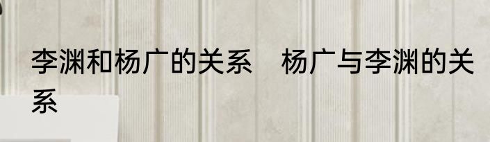 李渊和杨广的关系　杨广与李渊的关系