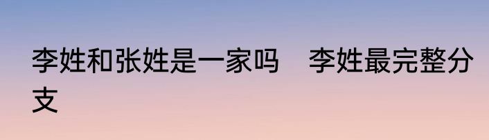 李姓和张姓是一家吗　李姓最完整分支
