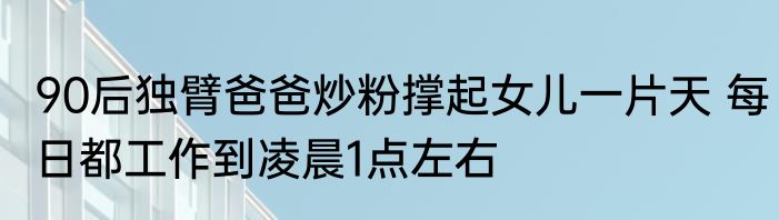 90后独臂爸爸炒粉撑起女儿一片天 每日都工作到凌晨1点左右