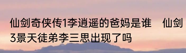 仙剑奇侠传1李逍遥的爸妈是谁　仙剑3景天徒弟李三思出现了吗