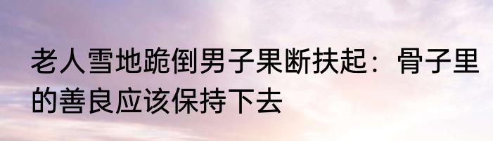 老人雪地跪倒男子果断扶起：骨子里的善良应该保持下去