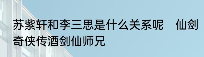 苏紫轩和李三思是什么关系呢　仙剑奇侠传酒剑仙师兄