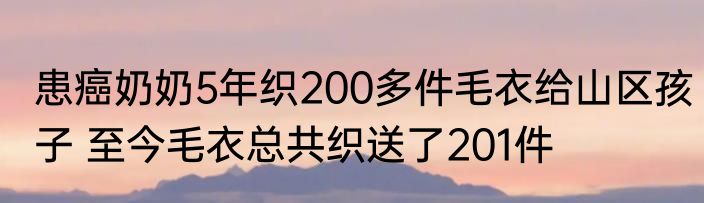 患癌奶奶5年织200多件毛衣给山区孩子 至今毛衣总共织送了201件