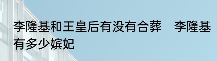 李隆基和王皇后有没有合葬　李隆基有多少嫔妃