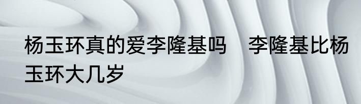 杨玉环真的爱李隆基吗　李隆基比杨玉环大几岁