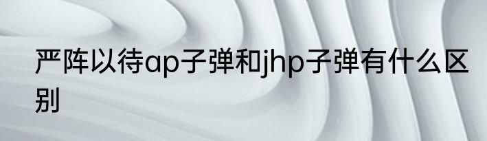 严阵以待ap子弹和jhp子弹有什么区别