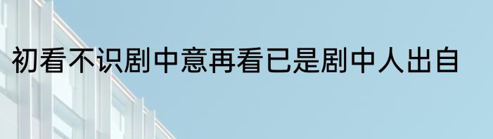 初看不识剧中意再看已是剧中人出自