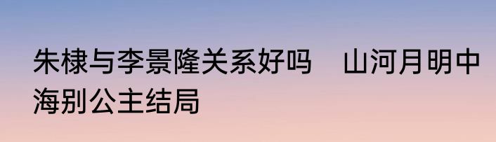 朱棣与李景隆关系好吗　山河月明中海别公主结局
