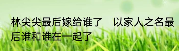 林尖尖最后嫁给谁了　以家人之名最后谁和谁在一起了
