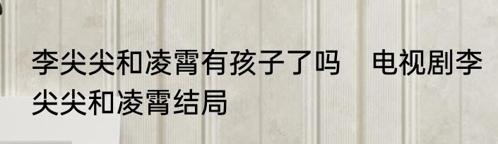 李尖尖和凌霄有孩子了吗　电视剧李尖尖和凌霄结局
