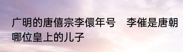 广明的唐僖宗李儇年号　李催是唐朝哪位皇上的儿子