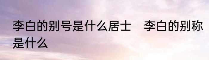 李白的别号是什么居士　李白的别称是什么