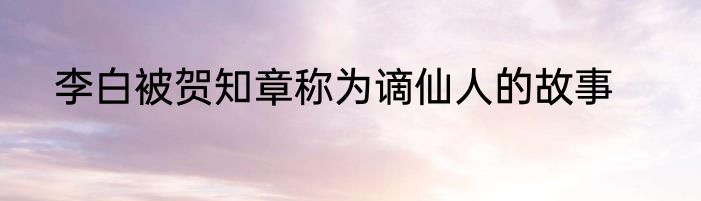 李白被贺知章称为谪仙人的故事
